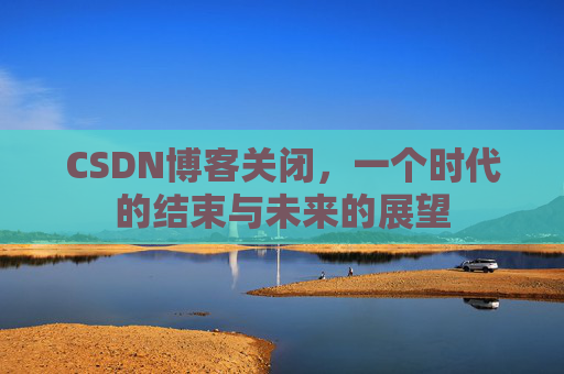 CSDN博客关闭，一个时代的结束与未来的展望